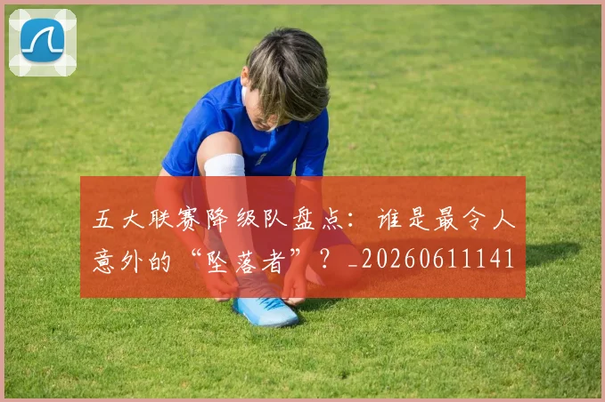五大联赛降级队盘点:谁是最令人意外的“坠落者”?_20260611141836