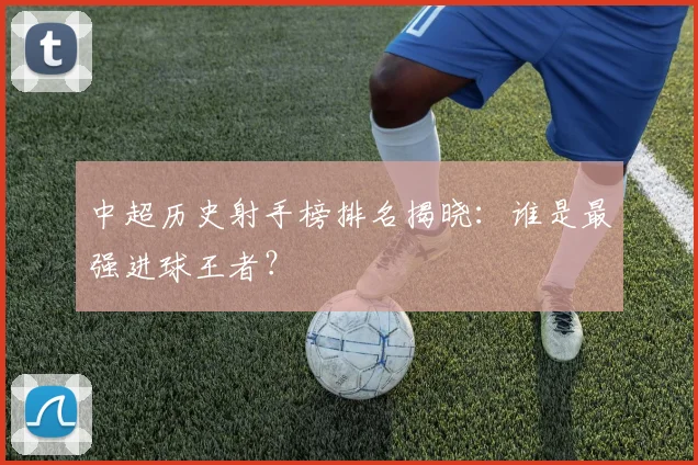 中超历史射手榜排名揭晓：谁是最强进球王者？