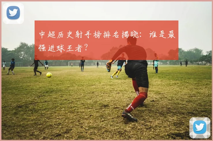 中超历史射手榜排名揭晓:谁是最强进球王者?