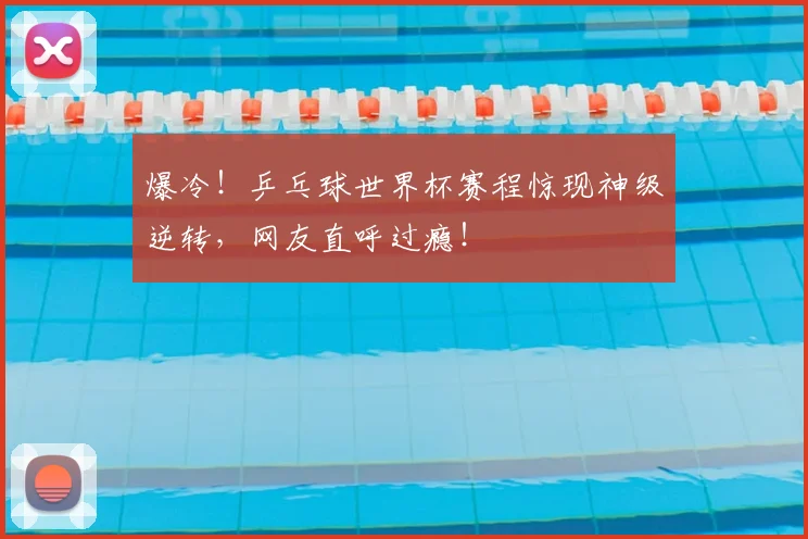 爆冷!乒乓球世界杯赛程惊现神级逆转,网友直呼过瘾!